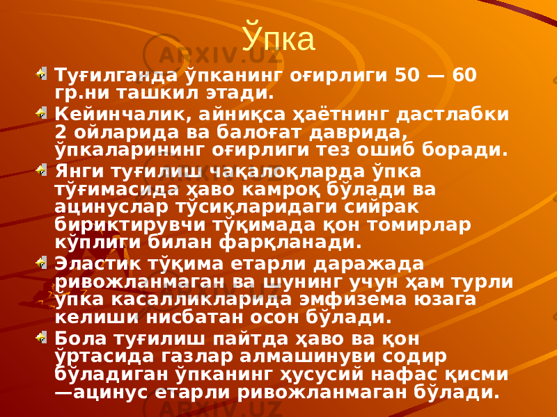 Ўпка Туғилганда ўпканинг оғирлиги 50 — 60 гр.ни ташкил этади. Кейинчалик, айниқса ҳаётнинг дастлабки 2 ойларида ва балоғат даврида, ўпкаларининг оғирлиги тез ошиб боради. Янги туғилиш чақалоқларда ўпка тўғимасида ҳаво камроқ бўлади ва ацинуслар тўсиқларидаги сийрак бириктирувчи тўқимада қон томирлар кўплиги билан фарқланади. Эластик тўқима етарли даражада ривожланмаган ва шунинг учун ҳам турли ўпка касалликларида эмфизема юзага келиши нисбатан осон бўлади. Бола туғилиш пайтда ҳаво ва қон ўртасида газлар алмашинуви содир бўладиган ўпканинг ҳусусий нафас қисми —ацинус етарли ривожланмаган бўлади. 