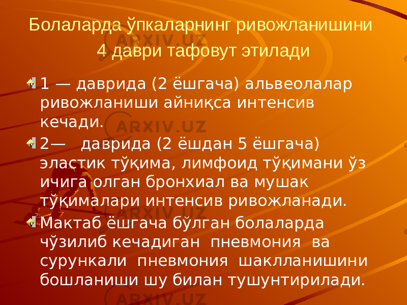 Болаларда ўпкаларнинг ривожланишини 4 даври тафовут этилади 1 — даврида (2 ёшгача) альвеолалар ривожланиши айниқса интенсив кечади. 2— даврида (2 ёшдан 5 ёшгача) эластик тўқима, лимфоид тўқимани ўз ичига олган бронхиал ва мушак тўқималари интенсив ривожланади. Мактаб ёшгача бўлган болаларда чўзилиб кечадиган пневмония ва сурункали пневмония шаклланишини бошланиши шу билан тушунтирилади. 