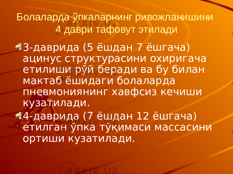 Болаларда ўпкаларнинг ривожланишини 4 даври тафовут этилади 3-даврида (5 ёшдан 7 ёшгача) ацинус структурасини охиригача етилиши рўй беради ва бу билан мактаб ёшидаги болаларда пневмониянинг хавфсиз кечиши кузатилади. 4-даврида (7 ёшдан 12 ёшгача) етилган ўпка тўқимаси массасини ортиши кузатилади. 