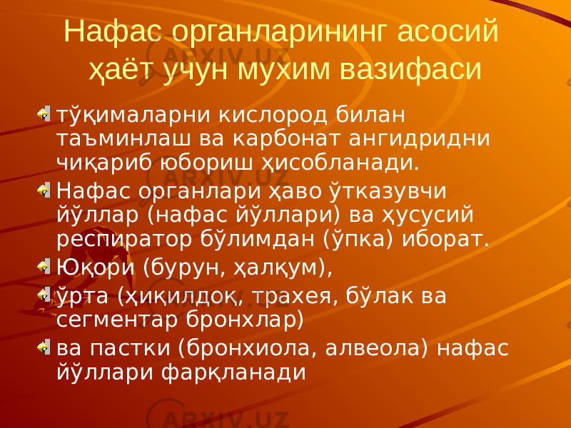 Нафас органларининг асосий ҳаёт учун мухим вазифаси тўқималарни кислород билан таъминлаш ва карбонат ангидридни чиқариб юбориш ҳисобланади. Нафас органлари ҳаво ўтказувчи йўллар (нафас йўллари) ва ҳусусий респиратор бўлимдан (ўпка) иборат. Юқори (бурун, ҳалқум), ўрта (ҳиқилдоқ, трахея, бўлак ва сегментар бронхлар) ва пастки (бронхиола, алвеола) нафас йўллари фарқланади 