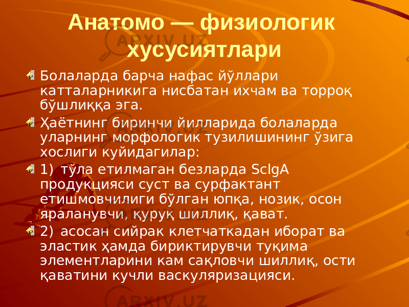 Анатомо — физиологик хусусиятлари Болаларда барча нафас йўллари катталарникига нисбатан ихчам ва торроқ бўшлиққа эга. Ҳаётнинг биринчи йилларида болаларда уларнинг морфологик тузилишининг ўзига хослиги куйидагилар: 1) тўла етилмаган безларда SclgА продукцияси суст ва сурфактант етишмовчилиги бўлган юпқа, нозик, осон яраланувчи, қуруқ шиллиқ, қават. 2) асосан сийрак клетчаткадан иборат ва эластик ҳамда бириктирувчи туқима элементларини кам сақловчи шиллиқ, ости қаватини кучли васкуляризацияси. 