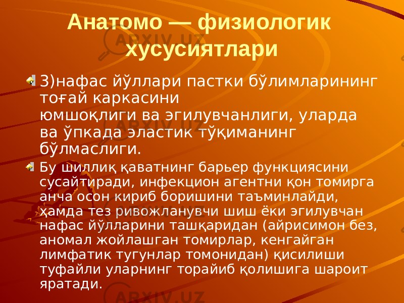 Анатомо — физиологик хусусиятлари 3)нафас йўллари пастки бўлимларининг тоғай каркасини юмшоқлиги ва эгилувчанлиги, уларда ва ўпкада эластик тўқиманинг бўлмаслиги. Бу шиллиқ қаватнинг барьер функциясини сусайтиради, инфекцион агентни қон томирга анча осон кириб боришини таъминлайди, ҳамда тез ривожланувчи шиш ёки эгилувчан нафас йўлларини ташқаридан (айрисимон без, аномал жойлашган томирлар, кенгайган лимфатик тугунлар томонидан) қисилиши туфайли уларнинг торайиб қолишига шароит яратади. 