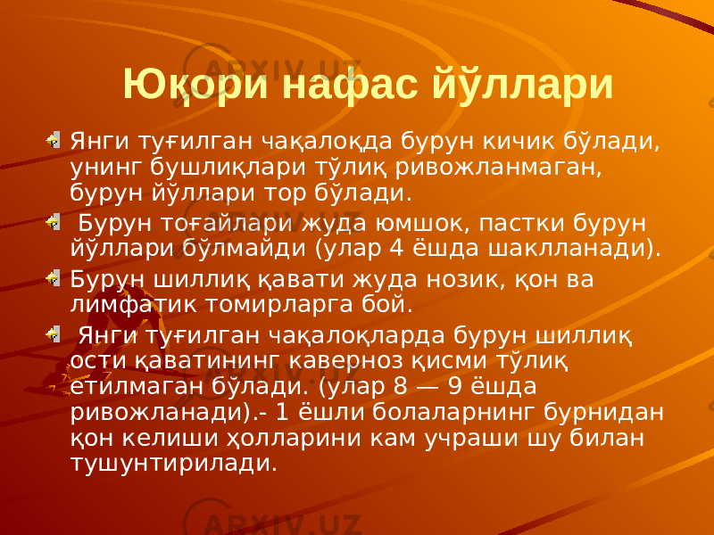  Юқори нафас йўллари Янги туғилган чақалоқда бурун кичик бўлади, унинг бушлиқлари тўлиқ ривожланмаган, бурун йўллари тор бўлади. Бурун тоғайлари жуда юмшок, пастки бурун йўллари бўлмайди (улар 4 ёшда шаклланади). Бурун шиллиқ қавати жуда нозик, қон ва лимфатик томирларга бой. Янги туғилган чақалоқларда бурун шиллиқ ости қаватининг каверноз қисми тўлиқ етилмаган бўлади. (улар 8 — 9 ёшда ривожланади).- 1 ёшли болаларнинг бурнидан қон келиши ҳолларини кам учраши шу билан тушунтирилади. 