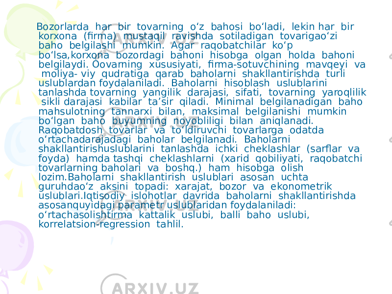  Bozorlarda har bir tovarning o‘z bahosi bo‘ladi, lekin har bir korxona (firma) mustaqil ravishda sotiladigan tovarigao‘zi baho belgilashi mumkin. Agar raqobatchilar ko‘p bo‘lsa,korxona bozordagi bahoni hisobga olgan holda bahoni belgilaydi. Òovarning xususiyati, firma-sotuvchining mavqeyi va moliya- viy qudratiga qarab baholarni shakllantirishda turli uslublardan foydalaniladi. Baholarni hisoblash uslublarini tanlashda tovarning yangilik darajasi, sifati, tovarning yaroqlilik sikli darajasi kabilar ta’sir qiladi. Minimal belgilanadigan baho mahsulotning tannarxi bilan, maksimal belgilanishi mumkin bo‘lgan baho buyumning noyobliligi bilan aniqlanadi. Raqobatdosh tovarlar va to‘ldiruvchi tovarlarga odatda o‘rtachadarajadagi baholar belgilanadi. Baholarni shakllantirishuslublarini tanlashda ichki cheklashlar (sarflar va foyda) hamda tashqi cheklashlarni (xarid qobiliyati, raqobatchi tovarlarning baholari va boshq.) ham hisobga olish lozim.Baholarni shakllantirish uslublari asosan uchta guruhdao‘z aksini topadi: xarajat, bozor va ekonometrik uslublari.Iqtisodiy islohotlar davrida baholarni shakllantirishda asosanquyidagi parametr uslublaridan foydalaniladi: o‘rtachasolishtirma kattalik uslubi, balli baho uslubi, korrelatsion-regression tahlil. 