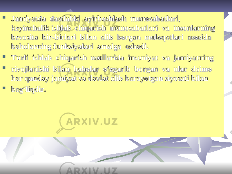  Jamiyatda dastlabki ayirboshlash munosabatlari, Jamiyatda dastlabki ayirboshlash munosabatlari, keyinchalikkeyinchalik ishlab chiqarish munosabatlari va insonlarning ishlab chiqarish munosabatlari va insonlarning bevosita bir-birlari bilan olib borgan muloqotlari asosida bevosita bir-birlari bilan olib borgan muloqotlari asosida baholarningbaholarning funksiyalari amalga oshadi.funksiyalari amalga oshadi.  TT urli ishlab chiqarish usullarida insoniyat va jamiyatningurli ishlab chiqarish usullarida insoniyat va jamiyatning  rivojlanishi bilan baholar o‘zgarib borgan va ular doimo rivojlanishi bilan baholar o‘zgarib borgan va ular doimo harhar qanday jamiyat va davlat olib borayotgan siyosati bilanqanday jamiyat va davlat olib borayotgan siyosati bilan  bog‘liqdir.bog‘liqdir. 