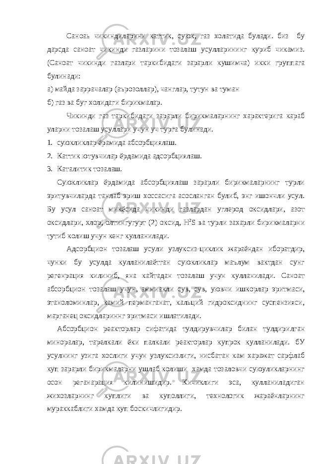 Саноаь чикиндиларини каттик, суюк, газ холатида булади. биз бу дарсда саноат чикинди газларини тозалаш усулларининг куриб чикамиз. (Саноат чикинди газлари таркибидаги зарарли кушимча) икки группага булинади: а) майда заррачалар (аърозоллар), чанглар, тутун ва туман б) газ ва буг холидаги бирикмалар. Чикинди газ таркибидаги зарарли бирикмаларнинг характерига караб уларни тозалаш усуллари учун уч турга булинади. 1. суюкликлар ёрамида абсорбциялаш. 2. Каттик ютувчилар ёрдамида адсорбциялаш. 3. Каталитик тозалаш. Суюкликлар ёрдамида абсорбциялаш зарарли бирикмаларнинг турли эритувчиларда танлаб эриш хоссасига асосланган булиб, энг ишончли усул. Бу усул саноат микёсида чикинди газлардан углерод оксидлари, азот оксидлари, хлор, олтингугурт (2) оксид, H 2 S ва турли захарли бирикмаларни тутиб колиш учун кенг кулланилади. Адсорбцион тозалаш усули узлуксиз-циклик жараёндан иборатдир, чунки бу усулда кулланилаётган суюкликлар маълум вактдан сунг регенрация килиниб, яна кайтадан тозалаш учун кулланилади. Саноат абсорбцион тозалаш учун, аммиакли сув, сув, уювчи ишкорлар эритмаси, этаноломинлар, камий перманганат, кальций гидроксиднинг суспензияси, марганец оксидлариннг эритмаси ишлатилади. Абсорбцион реакторлар сифатида тулдирувчилар билан тулдирилган миноралар, тарелкали ёки палкали реакторлар купрок кулланилади. бУ усулнинг узига хослиги учун узлуксизлиги, нисбатан кам харажат сарфлаб куп зарарли бирикмаларни ушлаб колиши хамда тозаловчи суюуликларнинг осон реганарация килинишидир. Кичиклиги эса, кулланиладиган жихозларнинг куплиги ва куполлиги, технологик жараёнларнинг мураккаблиги хамда куп боскичлигидир. 