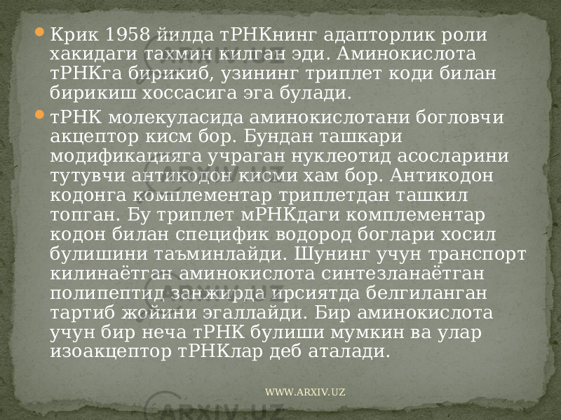  Крик 1958 йилда тРНКнинг адапторлик роли хакидаги тахмин килган эди. Аминокислота тРНКга бирикиб, узининг триплет коди билан бирикиш хоссасига эга булади.  тРНК молекуласида аминокислотани богловчи акцептор кисм бор. Бундан ташкари модификацияга учраган нуклеотид асосларини тутувчи антикодон кисми хам бор. Антикодон кодонга комплементар триплетдан ташкил топган. Бу триплет мРНКдаги комплементар кодон билан специфик водород боглари хосил булишини таъминлайди. Шунинг учун транспорт килинаётган аминокислота синтезланаётган полипептид занжирда ирсиятда белгиланган тартиб жойини эгаллайди. Бир аминокислота учун бир неча тРНК булиши мумкин ва улар изоакцептор тРНКлар деб аталади. WWW.ARXIV.UZ 