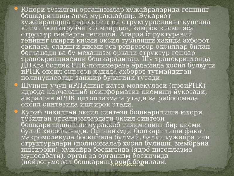  Юкори тузилган организмлар хужайраларида геннинг бошкарилиши анча мураккабдир. Эукариот хужайраларда транскриптон структурасининг купгина кисми бошкарувчи кисмлардан, камрок кисми эса структур генларга тегишли. Агарда структуравий геннинг охирги кисми оксил тузилиши хакида ахборот сакласа, олдинги кисми эса репрессор-оксиллар билан богланади ва бу механизм оркали структур генлар транскрипциясини бошкарадилар. Шу транскриптонда ДНКга боглик РНК-полимераза ёрдамида хосил булвучи иРНК оксил синтези хакида ахборот тутмайдиган полинуклеотид занжир булагини тутади.  Шунинг учун иРНКнинг катта молекуласи (проиРНК) ядрода парчаланиб ноинформатив кисмини йукотади, ажралган иРНК цитоплазмага утади ва рибосомада оксил синтезида иштирок этади.  Куриб чикилган оксил синтези бошкарилиши юкори тузилган организмлардаги оксил синтези бошкарилишининг мураккаб тизимининг бир кисми булиб хисобланади. Организмда бошкарилиши факат макромолекула боскичида булмай, балки хужайра ичи структуралари (полисомалар хосил булиши, мембрана иштироки), хужайра боскичида (ядро-цитоплазма муносабати), орган ва организм боскичида (нейрогуморал бошкариш) олиб борилади. WWW.ARXIV.UZ 