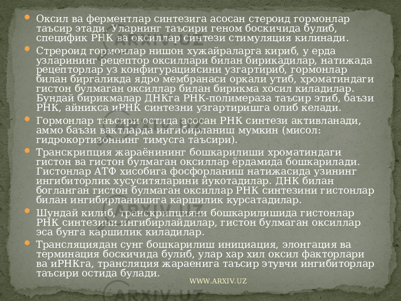  Оксил ва ферментлар синтезига асосан стероид гормонлар таъсир этади. Уларнинг таъсири геном боскичида булиб, специфик РНК ва оксиллар синтези стимуляция килинади.  Стрероид гормонлар нишон хужайраларга кириб, у ерда узларининг рецептор оксиллари билан бирикадилар, натижада рецепторлар уз конфигурациясини узгартириб, гормонлар билан биргаликда ядро мембранаси оркали утиб, хроматиндаги гистон булмаган оксиллар билан бирикма хосил киладилар. Бундай бирикмалар ДНКга РНК-полимераза таъсир этиб, баъзи РНК, айникса иРНК синтезни узгартиришга олиб келади.  Гормонлар таъсири остида асосан РНК синтези активланади, аммо баъзи вактларда ингибирланиш мумкин (мисол: гидрокортизоннинг тимусга таъсири).  Транскрипция жараёнининг бошкарилиши хроматиндаги гистон ва гистон булмаган оксиллар ёрдамида бошкарилади. Гистонлар АТФ хисобига фосфорланиш натижасида узининг ингибиторлик хусуситяларини йукотадилар. ДНК билан богланган гистон булмаган оксиллар РНК синтезини гистонлар билан ингибирланишига каршилик курсатадилар.  Шундай килиб, транскрипцияни бошкарилишида гистонлар РНК синтезини ингибирлайдилар, гистон булмаган оксиллар эса бунга каршилик киладилар.  Трансляциядан сунг бошкарилиш инициация, элонгация ва терминация боскичида булиб, улар хар хил оксил факторлари ва иРНКга, трансляция жараенига таъсир этувчи ингибиторлар таъсири остида булади. WWW.ARXIV.UZ 