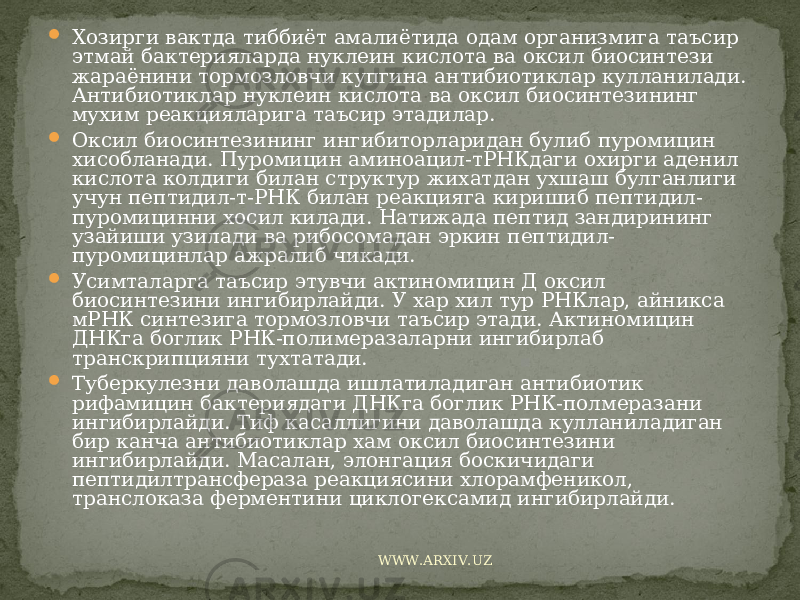  Хозирги вактда тиббиёт амалиётида одам организмига таъсир этмай бактерияларда нуклеин кислота ва оксил биосинтези жараёнини тормозловчи купгина антибиотиклар кулланилади. Антибиотиклар нуклеин кислота ва оксил биосинтезининг мухим реакцияларига таъсир этадилар.  Оксил биосинтезининг ингибиторларидан булиб пуромицин хисобланади. Пуромицин аминоацил-тРНКдаги охирги аденил кислота колдиги билан структур жихатдан ухшаш булганлиги учун пептидил-т-РНК билан реакцияга киришиб пептидил- пуромицинни хосил килади. Натижада пептид зандирининг узайиши узилади ва рибосомадан эркин пептидил- пуромицинлар ажралиб чикади.  Усимталарга таъсир этувчи актиномицин Д оксил биосинтезини ингибирлайди. У хар хил тур РНКлар, айникса мРНК синтезига тормозловчи таъсир этади. Актиномицин ДНКга боглик РНК-полимеразаларни ингибирлаб транскрипцияни тухтатади.  Туберкулезни даволашда ишлатиладиган антибиотик рифамицин бактериядаги ДНКга боглик РНК-полмеразани ингибирлайди. Тиф касаллигини даволашда кулланиладиган бир канча антибиотиклар хам оксил биосинтезини ингибирлайди. Масалан, элонгация боскичидаги пептидилтрансфераза реакциясини хлорамфеникол, транслоказа ферментини циклогексамид ингибирлайди. WWW.ARXIV.UZ 