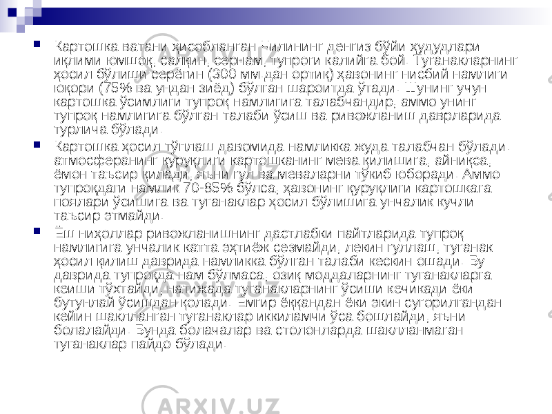  Картошка ватани ҳисобланган Чилининг денгиз бўйи ҳудудлари иқлими юмшоқ, салқин, сернам, тупроги калийга бой. Туганакларнинг ҳосил бўлиши серёгин (300 мм.дан ортиқ) ҳавонинг нисбий намлиги юқори (75% ва ундан зиёд) бўлган шароитда ўтади. Шунинг учун картошка ўсимлиги тупроқ намлигига талабчандир, аммо унинг тупроқ намлигига бўлган талаби ўсиш ва ривожланиш даврларида турлича бўлади.  Картошка ҳосил тўплаш давомида намликка жуда талабчан бўлади. атмосферанинг қуруқлиги картошканинг мева қилишига, айниқса, ёмон таъсир қилади, яъни гул ва меваларни тўкиб юборади. Аммо тупроқдаги намлик 70-85% бўлса, ҳавонинг қуруқлиги картошкага поялари ўсишига ва туганаклар ҳосил бўлишига унчалик кучли таъсир этмайди.  Ёш ниҳоллар ривожланишнинг дастлабки пайтларида тупроқ намлигига унчалик катта эҳтиёж сезмайди, лекин гуллаш, туганак ҳосил қилиш даврида намликка бўлган талаби кескин ошади. Бу даврида тупроқда нам бўлмаса, озиқ моддаларнинг туганакларга кеиши тўхтайди, натижада туганакларнинг ўсиши кечикади ёки бутунлай ўсишдан қолади. Ёмгир ёққандан ёки экин сугорилгандан кейин шаклланган туганаклар иккиламчи ўса бошлайди, яъни болалайди. Бунда болачалар ва столонларда шаклланмаган туганаклар пайдо бўлади. 