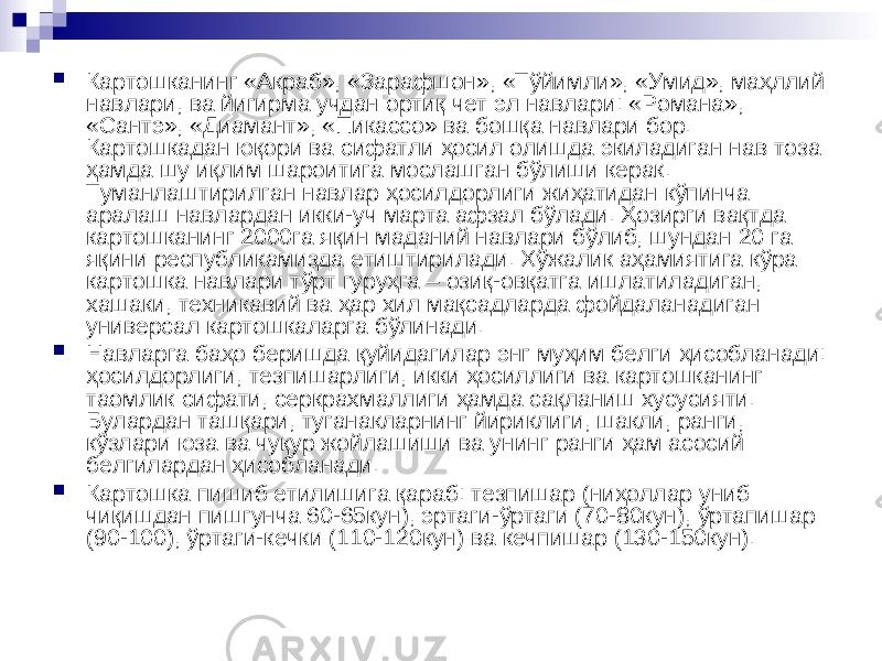  Картошканинг «Акраб», «Зарафшон», «Тўйимли», «Умид», маҳллий навлари, ва йигирма учдан ортиқ чет эл навлари: «Романа», «Сантэ», «Диамант», «Пикассо» ва бошқа навлари бор. Картошкадан юқори ва сифатли ҳосил олишда экиладиган нав тоза ҳамда шу иқлим шароитига мослашган бўлиши керак. Туманлаштирилган навлар ҳосилдорлиги жиҳатидан кўпинча аралаш навлардан икки-уч марта афзал бўлади. Ҳозирги вақтда картошканинг 2000га яқин маданий навлари бўлиб, шундан 20 га яқини республикамизда етиштирилади. Хўжалик аҳамиятига кўра картошка навлари тўрт гуруҳга – озиқ-овқатга ишлатиладиган, хашаки, техникавий ва ҳар хил мақсадларда фойдаланадиган универсал картошкаларга бўлинади.  Навларга баҳо беришда қуйидагилар энг муҳим белги ҳисобланади: ҳосилдорлиги, тезпишарлиги, икки ҳосиллиги ва картошканинг таомлик сифати, серкрахмаллиги ҳамда сақланиш хусусияти. Булардан ташқари, туганакларнинг йириклиги, шакли, ранги, кўзлари юза ва чуқур жойлашиши ва унинг ранги ҳам асосий белгилардан ҳисобланади.  Картошка пишиб етилишига қараб: тезпишар (ниҳоллар униб чиқишдан пишгунча 60-65кун), эртаги-ўртаги (70-80кун), ўртапишар (90-100), ўртаги-кечки (110-120кун) ва кечпишар (130-150кун). 