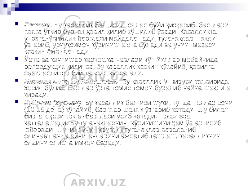  Готика . Бу касаллик белгиси, поялар бўйи қисқариб, барглари пояга ўткир бурчак ҳосил қилиб қўшилиб ўсади. Касалликка учраганўсимлик барглари майдалашади, туганаклар шакли ўзгариб, урчуқсимон кўринишга эга бўлади ва унинг мазаси кескин ёмонлашади.  Ўрта ва кечпишар картошка навлари кўп йиллар мобайнида репродукция қилинса, бу касаллик кескин кўпайиб, ҳосилга сезиларли салбий таъсир кўрсатади.  Баргларнинг найчаланиши . Бу касаллик М вируси таъсирида ҳосил бўлиб, барглар ўрта томир томон буралиб найча шаклига киради.  Кудряш (хурпак) . Бу касаллик белгиси шуки, тупда поялар сони (10-15 дона) кўпайиб, барглар шакли ўзгариб кетади. Шу билан бирга юқори тоқ ёнбарглари ўсиб кетади, пояси эса катталашади. Бу туганакларнинг кўринишини ҳам ўзгартириб юборади. Шунинг учун уруглик туганаклар сараланиб олинаётганда айниганларини ажратиб ташлаш, касалликнинг олдини олишга имкон беради. 