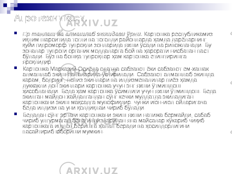 Агротехникаси.  Ер танлаш ва алмашлаб экишдаги ўрни. Картошка республикамиз иқлим шароитида тогли ва тоголди районларда ҳамда дарёларнинг қуйи гидроморф тупроқли зонларида яхши ўсади ва ривожланади. Бу зоналар тупроги органик моддаларга бой ва ҳарорати нисбатан паст бўлади. Бўз ва бошқа тупроқлар ҳам картошка етиштиришга яроқлидир.  Картошка Марказий Осиёда одатда сабзавот ёки сабзавот ем-хашак алмашлаб экиш далаларида ўстирилади. Сабзавот алмашлаб экишда карам, бодринг, полиз экинлари ва илдизмевалилар пиёз ҳамда дуккакли дон экинлари картошка учун энг яхши ўтмишдош ҳисобланади. Беда ҳам картошка ўсимлиги учун яхши ўтмишдош. Беда экилган майдон хайдалгандан сўнг кечки муддатда экиладиган картошкани экиш мақсадга мувофиқдир. чунки июн-июл ойларигача беда илдизи ва уни қолдиқлаи чириб бўлади.  Бедадан сўнг эртаги картошкани экиш яхши натижа бермайди, сабаб чириб улгурмаган беда илдизларидан яна майсалар кўкариб чиқиб картошкага ишлов беришга ҳалал беради ва ҳосилдорлигини пасайтириб юбориши мумкин. 