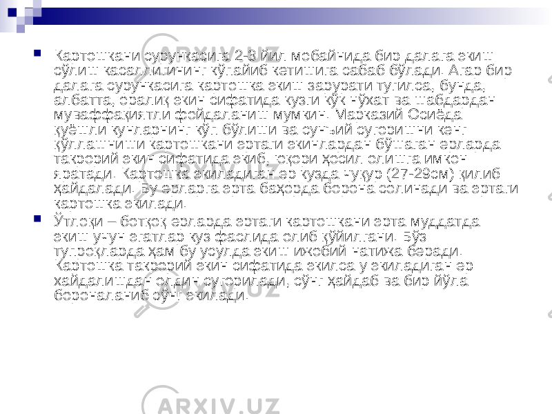  Картошкани сурункасига 2-3 йил мобайнида бир далага экиш сўлиш касаллигининг кўпайиб кетишига сабаб бўлади. Агар бир далага сурункасига картошка экиш зарурати тугилса, бунда, албатта, оралиқ экин сифатида кузги кўк нўхат ва шабдардан муваффақиятли фойдаланиш мумкин. Марказий Осиёда қуёшли кунларнинг кўп бўлиши ва сунъий сугоришни кенг қўллашниши картошкани эртаги экинлардан бўшаган ерларда такрорий экин сифатида экиб, юқори ҳосил олишга имкон яратади. Картошка экиладиган ер кузда чуқур (27-29см) қилиб ҳайдалади. Бу ерларга эрта баҳорда борона солинади ва эртаги картошка экилади.  Ўтлоқи – ботқоқ ерларда эртаги картошкани эрта муддатда экиш учун эгатлар куз фаслида олиб қўйилгани. Бўз тупроқларда ҳам бу усулда экиш ижобий натижа беради. Картошка такрорий экин сифатида экилса у экиладиган ер хайдалишдан олдин сугорилади, сўнг ҳайдаб ва бир йўла бороналаниб сўнг экилади. 