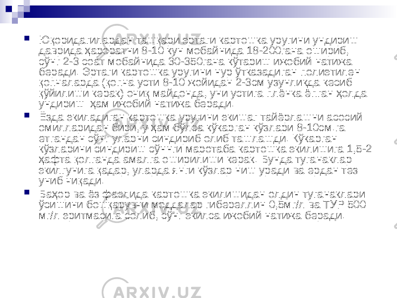  Юқоридагилардан ташқари эртаги картошка уругини ундириш даврида ҳароратни 8-10 кун мобайнида 18-200гача ошириб, сўнг 2-3 соат мобайнида 30-350гача кўтариш ижобий натижа беради. Эртаги картошка уругини нур ўтказадиган полиэтилен қопчаларда (қопча усти 8-10 жойидан 2-3см узунликда кесиб қўйилиши керак) очиқ майдонда, уни устига плёнка ёпган ҳолда ундириш ҳам ижобий натижа беради.  Ёзда экиладиган картошка уругини экишаг тайёрлашни асосий омилларидан бири, у ҳам бўлса кўкарган кўзлари 8-10см.га етгандан сўнг уларни синдириб олиб ташлашди. Кўкарган кўзларини синдириш сўннги маротаба картошка экилишига 1,5-2 ҳафта қолганда амалга оширилиши керак. Бунда туганаклар экилгунига қадар, уларда янги кўзлар ниш уради ва ердан тез униб чиқади.  Баҳор ва ёз фаслида картошка экилишидан олдин туганаклари ўсишини бошқарувчи моддалар гибереллин 0,5мг/л ва ТУР 500 мг/л эритмасига солиб, сўнг экилса ижобий натижа беради. 