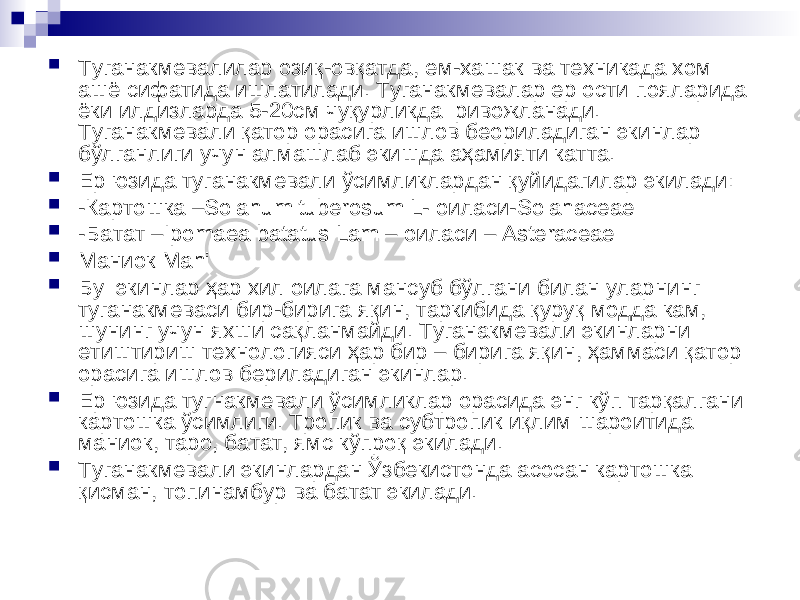  Туганакмевалилар озиқ-овқатда, ем-хашак ва техникада хом ашё сифатида ишлатилади. Туганакмевалар ер ости пояларида ёки илдизларда 5-20см чуқурликда ривожланади. Туганакмевали қатор орасига ишлов беориладиган экинлар бўлганлиги учун алмашлаб экишда аҳамияти катта.  Ер юзида туганакмевали ўсимликлардан қуйидагилар экилади:  -Картошка – Solahum tuberosum L - оиласи- Solahaceae  - Батат –Ipomaea batatus Lam – оиласи – Asteraceae  Маниок Mahi  Бу экинлар ҳар хил оилага мансуб бўлгани билан уларнинг туганакмеваси бир - бирига я қ ин , таркибида қ уру қ модда кам , шунинг учун яхши са қ ланмайди . Туганакмевали экинларни етиштириш технологияси ҳар бир – бирига яқин , ҳаммаси қатор орасига ишлов бериладиган экинлар .  Ер юзида тугнакмевали ўсимликлар орасида энг кўп тарқалгани картошка ўсимлиги . Тропик ва субтропик иқлим шароитида маниок, таро, батат, ямс кўпроқ экилади.  Туганакмевали экинлардан Ўзбекистонда асосан картошка қисман, топинамбур ва батат экилади. 