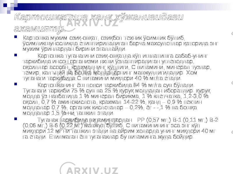 Картошканинг халқ хўжалигидаги ахамияти.  Картошка мухим озиқ-овқат, озиқбоп техник ўсимлик бўлиб, ўсимликшуносликда етиштириладиган барча махсулотлар қаторида энг мухим ўринлардан бирини эгаллайди.  Картошка туганагини озиқ-овқатда кўп ишлатишга сабаб-унинг таркибида инсон организми яхши ўзлаштирадиган углеводлар, оқсиллар асосан, крахмалнинг кўплиги, С витамини, минерал тузлар, темир, калъций ва бошқа моддаларнинг мавжудлигидадир. Хом туганаги таркибида С витамини миқдори 40 % мг/га етади.  Картошканинг ёш пояси таркибида 84 % мг/га сув бўлади. Туганаги таркиби 75 % сув ва 25 % қуруқ моддадан иборатдир. қуруқ модда ўз навбатида 1 % минерал бирикма, 1 % клетчатка, 1,2-3,0 % оқсил, 0,7 % аминокислота, крахмал 14-22 %, қанд – 0,9 % пектин моддалар 0,7 %, органик кислоталар – 0,2%, ёғ - -,1 % ва бошқа моддалар 1,5 % ни ташкил этади.  Туганак таркибида витаминлардан : РР (0,57 мг,) В-1 (0,11 мг,) В-2 (0,06 мг,) В-6 (0,22 мг) мавжуд бўлиб, С витаминининг эса энг кўп миқдори 12 мг ни ташкил этади ва айрим холарда унинг миқдори 40 мг га етади. Етилмаган ёш туганаклар бу витаминга жуда бойдир. 