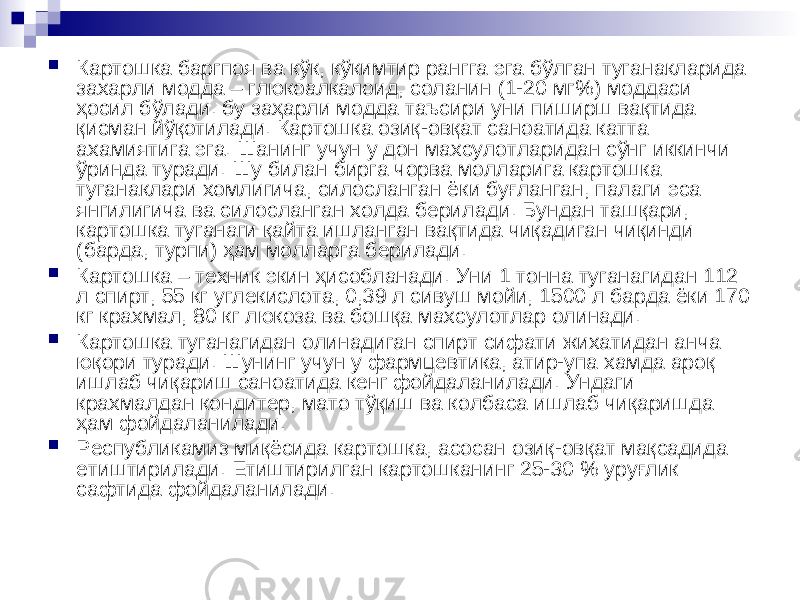  Картошка баргпоя ва кўк, кўкимтир рангга эга бўлган туганакларида захарли модда – глюкоалкалоид, соланин (1-20 мг%) моддаси ҳосил бўлади. бу заҳарли модда таъсири уни пиширш вақтида қисман йўқотилади. Картошка озиқ-овқат саноатида катта ахамиятига эга. Шанинг учун у дон махсулотларидан сўнг иккинчи ўринда туради. Шу билан бирга чорва молларига картошка туганаклари хомлигича, силосланган ёки буғланган, палаги эса янгилигича ва силосланган холда берилади. Бундан ташқари, картошка туганаги қайта ишланган вақтида чиқадиган чиқинди (барда, турпи) ҳам молларга берилади.  Картошка – техник экин ҳисобланади. Уни 1 тонна туганагидан 112 л спирт, 55 кг углекислота, 0,39 л сивуш мойи, 1500 л барда ёки 170 кг крахмал, 80 кг люкоза ва бошқа махсулотлар олинади.  Картошка туганагидан олинадиган спирт сифати жихатидан анча юқори туради. Шунинг учун у фармцевтика, атир-упа хамда ароқ ишлаб чиқариш саноатида кенг фойдаланилади. Ундаги крахмалдан кондитер, мато тўқиш ва колбаса ишлаб чиқаришда ҳам фойдаланилади.  Республикамиз миқёсида картошка, асосан озиқ-овқат мақсадида етиштирилади. Етиштирилган картошканинг 25-30 % уруғлик сафтида фойдаланилади. 