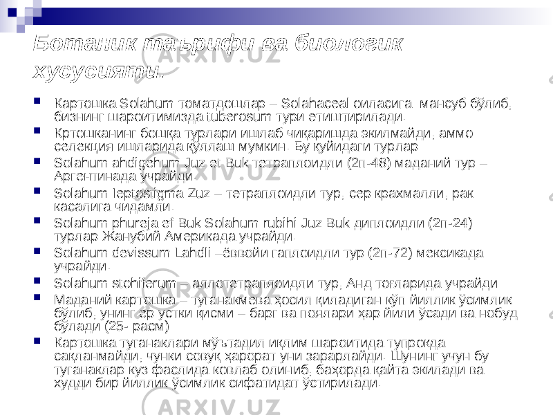 Ботаник таърифи ва биологик хусусияти.  Картошка Solahum томатдошлар – Solahaceal оиласига мансуб бўлиб, бизнинг шароитимизда tuberosum тури етиштирилади.  Кртошканинг бошқа турлари ишлаб чиқаришда экилмайди, аммо селекция ишларида қўллаш мумкин. Бу қуйидаги турлар:  Solahum ahdigehum Juz et Buk тетраплоидли (2п-48) маданий тур – Аргентинада учрайди.  Solahum Ieptostigma Zuz – тетраплоидли тур, сер крахмалли, рак касалига чидамли.  Solahum phureja ef Buk Solahum rubihi Juz Buk диплоидли (2п-24) турлар Жанубий Америкада учрайди.  Solahum devissum Lahdli –ёввойи гаплоидли тур (2п-72) мексикада учрайди.  Solahum stohiferum – аллотетраплоидли тур, Анд тоғларида учрайди  Маданий картошка – туганакмева ҳосил қиладиган кўп йиллик ўсимлик бўлиб, унинг ер устки қисми – барг ва поялари ҳар йили ўсади ва нобуд бўлади (25- расм)  Картошка туганаклари мўътадил иқлим шароитида тупроқда сақланмайди, чунки совуқ ҳарорат уни зарарлайди. Шунинг учун бу туганаклар куз фаслида ковлаб олиниб, баҳорда қайта экилади ва худди бир йиллик ўсимлик сифатидат ўстирилади. 