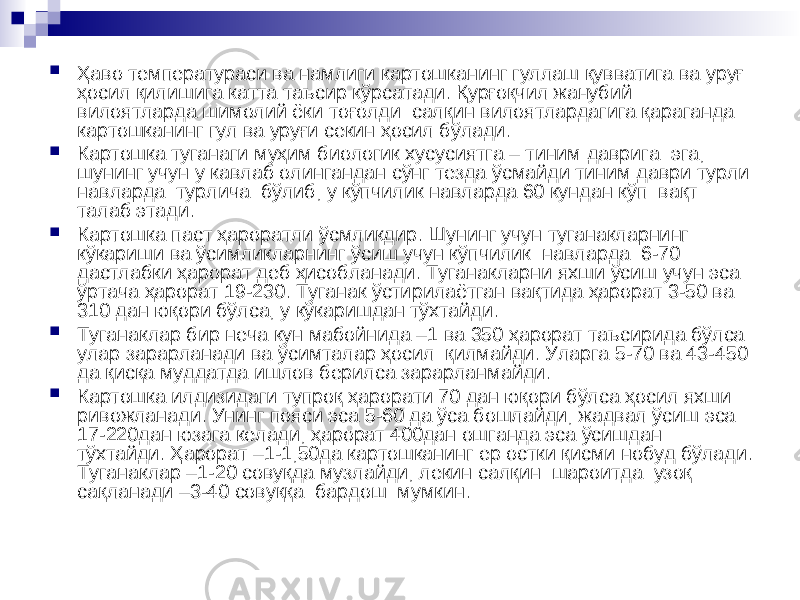  Ҳаво температураси ва намлиги картошканинг гуллаш қувватига ва уруғ ҳосил қилишига катта таъсир кўрсатади. Қурғоқчил жанубий вилоятларда шимолий ёки тоғолди салқин вилоятлардагига қараганда картошканинг гул ва уруғи секин ҳосил бўлади.  Картошка туганаги муҳим биологик хусусиятга – тиним даврига эга, шунинг учун у кавлаб олингандан сўнг тезда ўсмайди тиним даври турли навларда турлича бўлиб, у кўпчилик навларда 60 кундан кўп вақт талаб этади.  Картошка паст ҳароратли ўсмликдир. Шунинг учун туганакларнинг кўкариши ва ўсимликларнинг ўсиш учун кўпчилик навларда 6-70 дастлабки ҳарорат деб ҳисобланади. Туганакларни яхши ўсиш учун эса ўртача ҳарорат 19-230. Туганак ўстирилаётган вақтида ҳарорат 3-50 ва 310 дан юқори бўлса, у кўкаришдан тўхтайди.  Туганаклар бир неча кун мабойнида –1 ва 350 ҳарорат таъсирида бўлса улар зарарланади ва ўсимталар ҳосил қилмайди. Уларга 5-70 ва 43-450 да қисқа муддатда ишлов берилса зарарланмайди.  Картошка илдизидаги тупроқ ҳарорати 70 дан юқори бўлса ҳосил яхши ривожланади. Унинг пояси эса 5-60 да ўса бошлайди, жадвал ўсиш эса 17-220дан юзага келади, ҳарорат 400дан ошганда эса ўсишдан тўхтайди. Ҳарорат –1-1,50да картошканинг ер остки қисми нобуд бўлади. Туганаклар –1-20 совуқда музлайди, лекин салқин шароитда узоқ сақланади –3-40 совуққа бардош мумкин. 