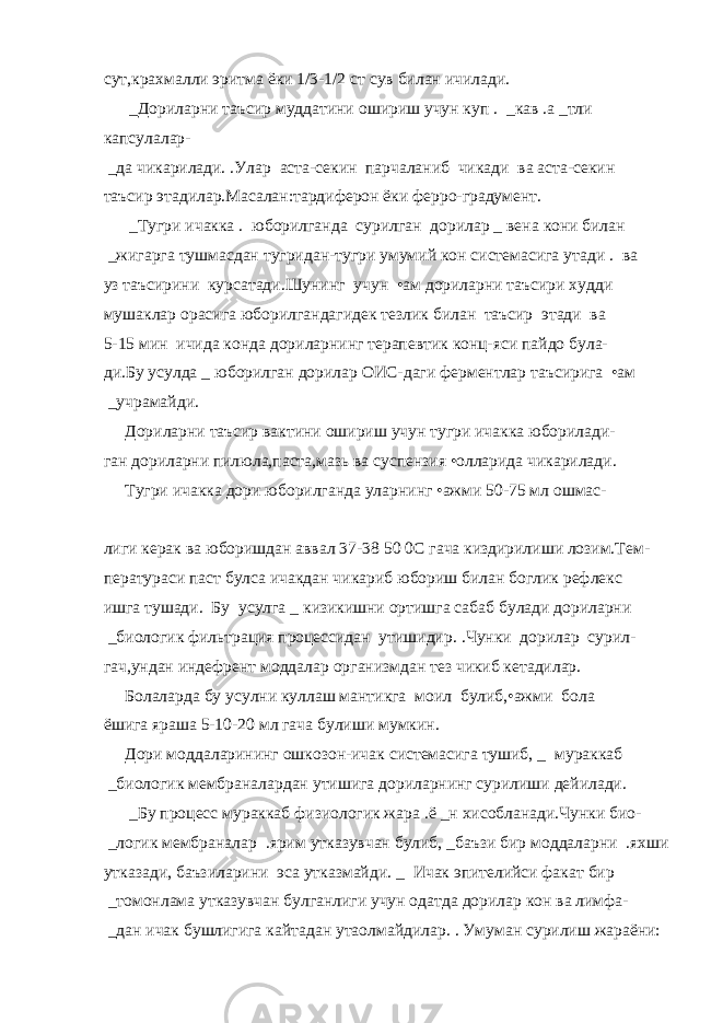 сут,крахмалли эритма ёки 1/3-1/2 ст сув билан ичилади.   _Дориларни таъсир муддатини ошириш учун куп   .   _кав   .а   _тли капсулалар-   _да чикарилади.   .Улар аста-секин парчаланиб чикади ва аста-секин таъсир этадилар.Масалан:тардиферон ёки ферро-градумент.   _Тугри ичакка   . юборилганда сурилган дорилар   _ вена кони билан   _жигарга тушмасдан тугридан-тугри умумий кон системасига утади   . ва уз таъсирини курсатади.Шунинг учун •ам дориларни таъсири худди мушаклар орасига юборилгандагидек тезлик билан таъсир этади ва 5-15 мин ичида конда дориларнинг терапевтик конц-яси пайдо була- ди.Бу усулда   _ юборилган дорилар ОИС-даги ферментлар таъсирига •ам   _учрамайди. Дориларни таъсир вактини ошириш учун тугри ичакка юборилади- ган дориларни пилюла,паста,мазь ва суспензия •олларида чикарилади. Тугри ичакка дори юборилганда уларнинг •ажми 50-75 мл ошмас- лиги керак ва юборишдан аввал 37-38   50   0С гача киздирилиши лозим.Тем- ператураси паст булса ичакдан чикариб юбориш билан боглик рефлекс ишга тушади. Бу усулга   _ кизикишни ортишга сабаб булади дориларни   _биологик фильтрация процессидан утишидир.   .Чунки дорилар сурил- гач,ундан индефрент моддалар организмдан тез чикиб кетадилар. Болаларда бу усулни куллаш мантикга моил булиб,•ажми бола ёшига яраша 5-10-20 мл гача булиши мумкин. Дори моддаларининг ошкозон-ичак системасига тушиб,   _ мураккаб   _биологик мембраналардан утишига дориларнинг сурилиши дейилади.   _Бу процесс мураккаб физиологик жара   .ё   _н хисобланади.Чунки био-   _логик мембраналар   .ярим утказувчан булиб,   _баъзи бир моддаларни   .яхши утказади, баъзиларини эса утказмайди.   _ Ичак эпителийси факат бир   _томонлама утказувчан булганлиги учун одатда дорилар кон ва лимфа-   _дан ичак бушлигига кайтадан утаолмайдилар.   . Умуман сурилиш жараёни: 