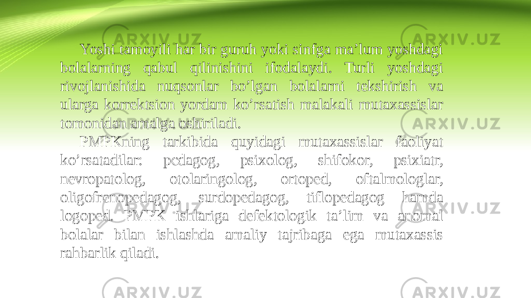 Yoshi tamoyili har bir guruh yoki sinfga ma’lum yoshdagi bolalarning qabul qilinishini ifodalaydi. Turli yoshdagi rivojlanishida nuqsonlar bo’lgan bolalarni tekshirish va ularga korrektsion yordam ko’rsatish malakali mutaxassislar tomonidan amalga oshiriladi. PMPKning tarkibida quyidagi mutaxassislar faoliyat ko’rsatadilar: pcdagog, psixolog, shifokor, psixiatr, nevropatolog, otolaringolog, ortoped, oftalmologlar, oligofrenopedagog, surdopedagog, tiflopedagog hamda logoped. PMPK ishlariga defektologik ta’lim va anomal bolalar bilan ishlashda amaliy tajribaga ega mutaxassis rahbarlik qiladi. 