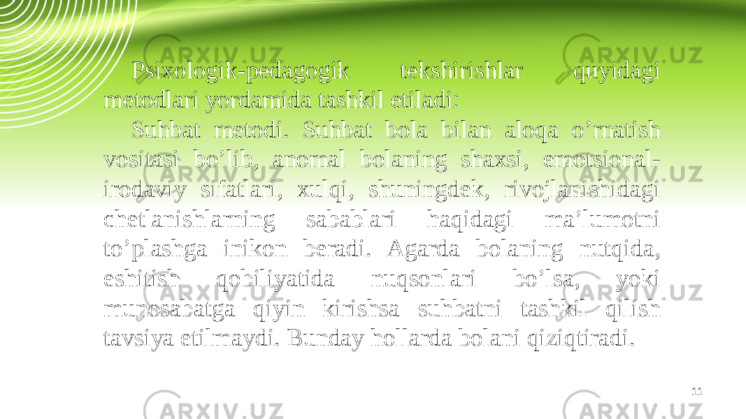 11Psixologik-pedagogik tekshirishlar quyidagi metodlari yordamida tashkil etiladi: Suhbat metodi. Suhbat bola bilan aloqa o’rnatish vositasi bo’lib, anomal bolaning shaxsi, emotsional- irodaviy sifatlari, xulqi, shuningdek, rivojlanishidagi chetlanishlarning sabablari haqidagi ma’lumotni to’plashga inikon beradi. Agarda bolaning nutqida, eshitish qobiliyatida nuqsonlari bo’lsa, yoki munosabatga qiyin kirishsa suhbatni tashkil qilish tavsiya etilmaydi. Bunday hollarda bolani qiziqtiradi. 