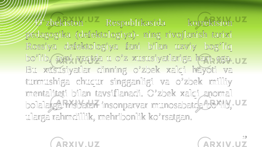 12O’zbekiston Respublikasida korrektsion pedagogika (defektologiya)- ning rivojlanish tarixi Rossiya defektologiya fani bilan uzviy bog’liq bo’lib, ayni vaqtda u o’z xususiyatlariga ham ega. Bu xususiyatlar dinning o’zbek xalqi hayoti va turmushiga chuqur singganligi va o’zbek milliy mentaliteti bilan tavsiflanadi. O’zbek xalqi anomal bolalarga nisbatan insonparvar munosabatda bo’lib, ularga rahmdillik, mehribonlik ko’rsatgan. 