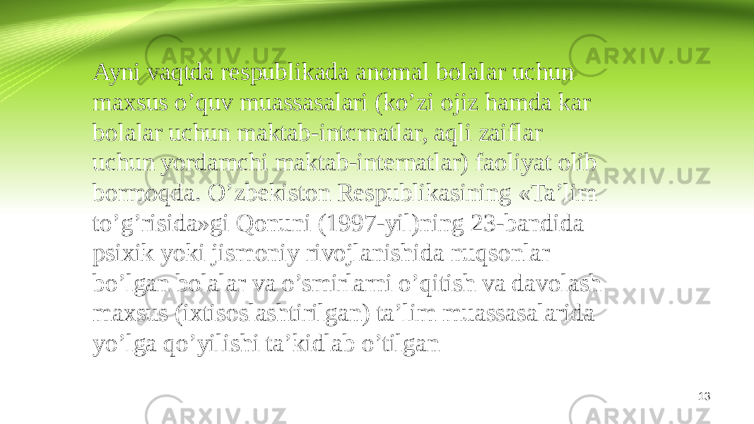 Ayni vaqtda respublikada anomal bolalar uchun maxsus o’quv muassasalari (ko’zi ojiz hamda kar bolalar uchun maktab-intcrnatlar, aqli zaiflar uchun yordamchi maktab-internatlar) faoliyat olib bormoqda. O’zbekiston Respublikasining «Ta’lim to’g’risida»gi Qonuni (1997-yil)ning 23-bandida psixik yoki jismoniy rivojlanishida nuqsonlar bo’lgan bolalar va o’smirlarni o’qitish va davolash maxsus (ixtisoslashtirilgan) ta’lim muassasalarida yo’lga qo’yilishi ta’kidlab o’tilgan 13 