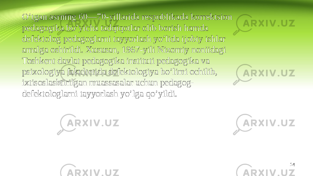 O’tgan asrning 60—70-yillarida respublikada korrektsion pedagogika bo’yicha tadqiqotlar olib borish hamda defektolog pedagoglarni tayyorlash yo’lida ijobiy ishlar amalga oshirildi. Xususan, 1967-yili Nizomiy noniidagi Toshkent davlat pedagogika instituti pedagogika va psixologiya fakultetida defektologiya bo’limi ochilib, ixtisoslashtirilgan muassasalar uchun pedagog- defektologlarni tayyorlash yo’lga qo’yildi. 14 