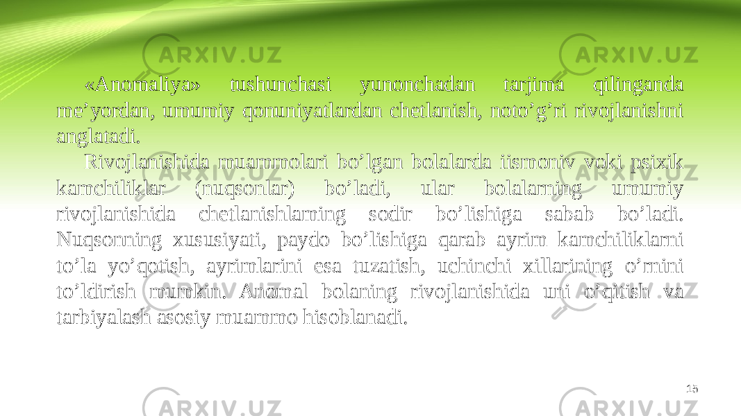 «Anomaliya» tushunchasi yunonchadan tarjima qilinganda me’yordan, umumiy qonuniyatlardan chetlanish, noto’g’ri rivojlanishni anglatadi. Rivojlanishida muammolari bo’lgan bolalarda iismoniv voki psixik kamchiliklar (nuqsonlar) bo’ladi, ular bolalarning umumiy rivojlanishida chetlanishlaming sodir bo’lishiga sabab bo’ladi. Nuqsonning xususiyati, paydo bo’lishiga qarab ayrim kamchiliklarni to’la yo’qotish, ayrimlarini esa tuzatish, uchinchi xillarining o’rnini to’ldirish mumkin. Anomal bolaning rivojlanishida uni o’qitish va tarbiyalash asosiy muammo hisoblanadi. 15 