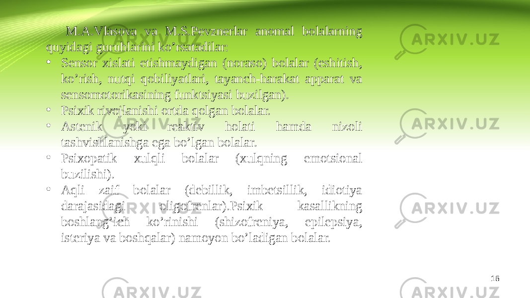 16M.A.Vlasova va M.S.Pevznerlar anomal bolalarning quyidagi guruhlarini ko’rsatadilar: • Sensor xislati etishmaydigan (noraso) bolalar (eshitish, ko’rish, nutqi qobiliyatlari, tayanch-harakat apparat va sensomotorikasining funktsiyasi buzilgan). • Psixik rivojlanishi ortda qolgan bolalar. • Astenik yoki reaktiv holati hamda nizoli tashvishlanishga ega bo’lgan bolalar. • Psixopatik xulqli bolalar (xulqning emotsional buzilishi). • Aqli zaif bolalar (debillik, imbetsillik, idiotiya darajasidagi oligofrenlar).Psixik kasallikning boshlang’ich ko’rinishi (shizofreniya, epilepsiya, isteriya va boshqalar) namoyon bo’ladigan bolalar. 