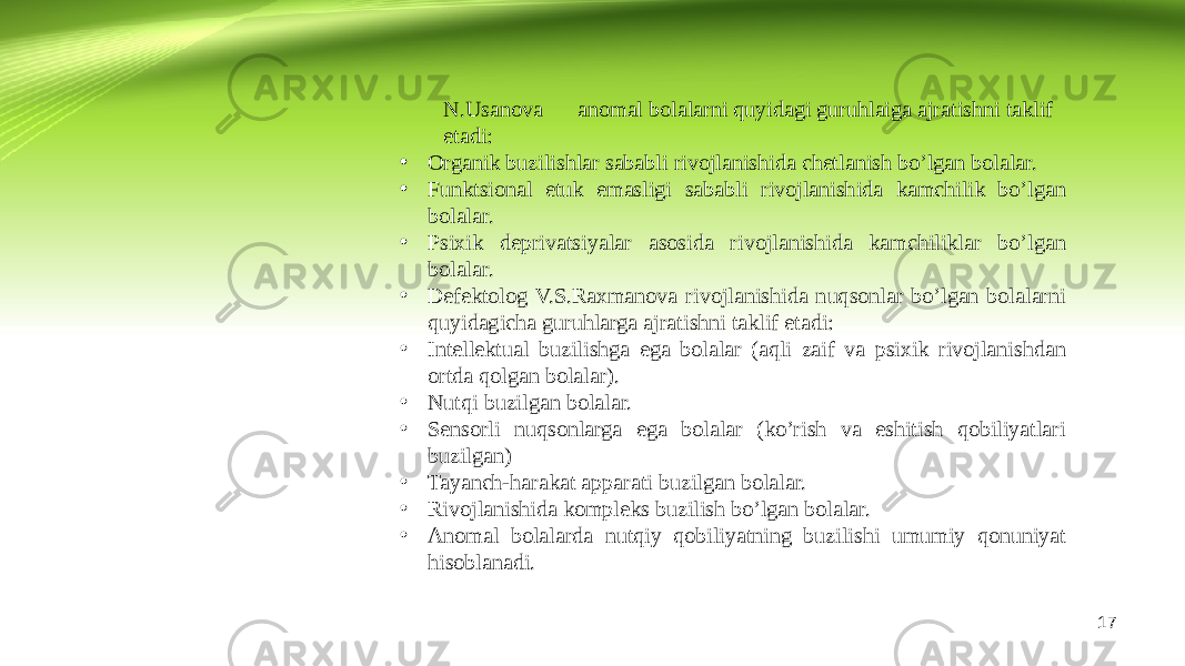 17N.Usanova anomal bolalarni quyidagi guruhlaiga ajratishni taklif etadi: • Organik buzilishlar sababli rivojlanishida chetlanish bo’lgan bolalar. • Funktsional etuk emasligi sababli rivojlanishida kamchilik bo’lgan bolalar. • Psixik deprivatsiyalar asosida rivojlanishida kamchiliklar bo’lgan bolalar. • Defektolog V.S.Raxmanova rivojlanishida nuqsonlar bo’lgan bolalarni quyidagicha guruhlarga ajratishni taklif etadi: • Intellektual buzilishga ega bolalar (aqli zaif va psixik rivojlanishdan ortda qolgan bolalar). • Nutqi buzilgan bolalar. • Sensorli nuqsonlarga ega bolalar (ko’rish va eshitish qobiliyatlari buzilgan) • Tayanch-harakat apparati buzilgan bolalar. • Rivojlanishida kompleks buzilish bo’lgan bolalar. • Anomal bolalarda nutqiy qobiliyatning buzilishi umumiy qonuniyat hisoblanadi. 