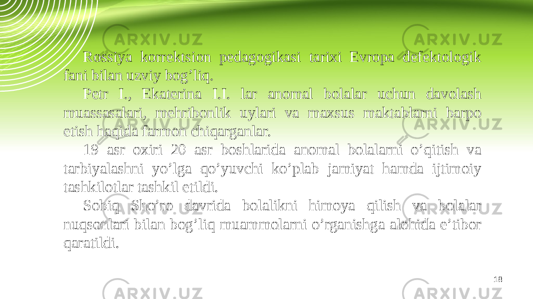 18Rossiya korrektsion pedagogikasi tarixi Evropa defektologik fani bilan uzviy bog’liq. Petr I., Ekaterina I.I. lar anomal bolalar uchun davolash muassasalari, mehribonlik uylari va maxsus maktablarni barpo etish haqida farmon chiqarganlar. 19 asr oxiri 20 asr boshlarida anomal bolalarni o’qitish va tarbiyalashni yo’lga qo’yuvchi ko’plab jamiyat hamda ijtimoiy tashkilotlar tashkil etildi. Sobiq Sho’ro davrida bolalikni himoya qilish va bolalar nuqsonlari bilan bog’liq muammolarni o’rganishga alohida e’tibor qaratildi. 