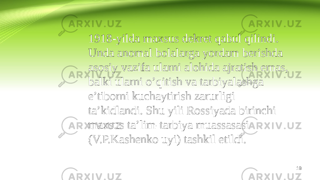 1918-yilda maxsus dekret qabul qilindi. Unda anomal bolalarga yordam berishda asosiy vazifa ularni alohida ajratish emas, balki ularni o’qitish va tarbiyalashga e’tiborni kuchaytirish zarurligi ta’kidlandi. Shu yili Rossiyada birinchi maxsus ta’lim-tarbiya muassasasi (V.P.Kashenko uyi) tashkil etildi. 19 