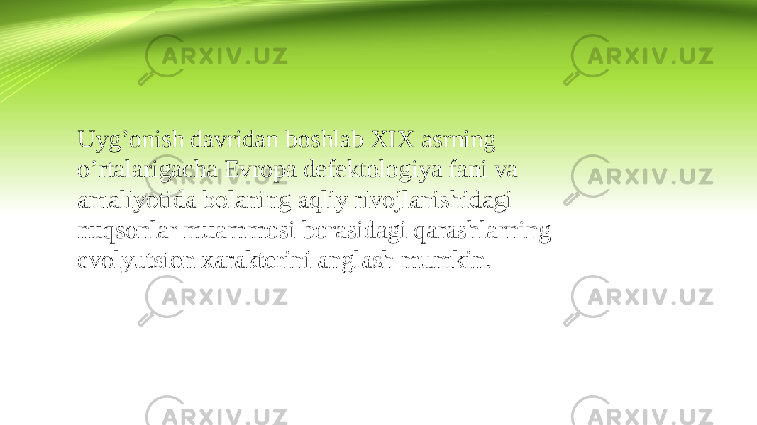 Uyg’onish davridan boshlab XIX asrning o’rtalarigacha Evropa defektologiya fani va amaliyotida bolaning aqliy rivojlanishidagi nuqsonlar muammosi borasidagi qarashlarning evolyutsion xarakterini anglash mumkin. 