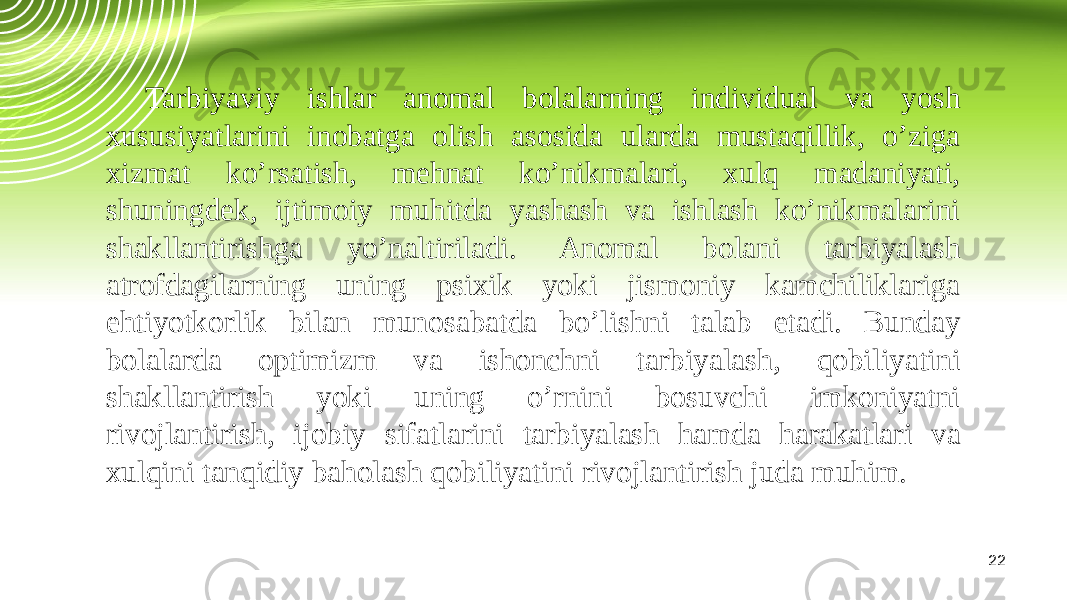 22Tarbiyaviy ishlar anomal bolalarning individual va yosh xususiyatlarini inobatga olish asosida ularda mustaqillik, o’ziga xizmat ko’rsatish, mehnat ko’nikmalari, xulq madaniyati, shuningdek, ijtimoiy muhitda yashash va ishlash ko’nikmalarini shakllantirishga yo’naltiriladi. Anomal bolani tarbiyalash atrofdagilarning uning psixik yoki jismoniy kamchiliklariga ehtiyotkorlik bilan munosabatda bo’lishni talab etadi. Bunday bolalarda optimizm va ishonchni tarbiyalash, qobiliyatini shakllantirish yoki uning o’rnini bosuvchi imkoniyatni rivojlantirish, ijobiy sifatlarini tarbiyalash hamda harakatlari va xulqini tanqidiy baholash qobiliyatini rivojlantirish juda muhim. 