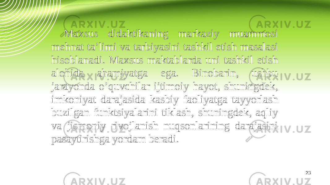 23Maxsus didaktikaning markaziy muammosi mehnat ta’limi va tarbiyasini tashkil etish masalasi hisoblanadi. Maxsus maktablarda uni tashkil etish alohida ahamiyatga ega. Binobarin, ushbu jarayonda o’quvchilar ijtimoiy hayot, shuningdek, imkoniyat darajasida kasbiy faoliyatga tayyorlash buzilgan funktsiyalarini tiklash, shuningdek, aqliy va jismoniy rivojlanish nuqsonlarining darajasini pasaytirishga yordam beradi. 