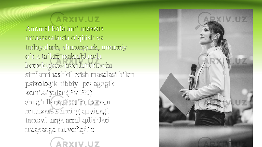 Anomal bolalarni maxsus muassasalarda o’qitish va tarbiyalash, shuningdek, umumiy o’rta ta’lim maktablarida korrektsion- rivojlantiruvchi sinflami tashkil etish masalasi bilan psixologik-tibbiy- pedagogik komissiyalar (PMPK) shug’ullanadilar. Bu borada mutaxassislaming quyidagi tamovillarga amal qilishlari maqsadga muvofiqdir: 