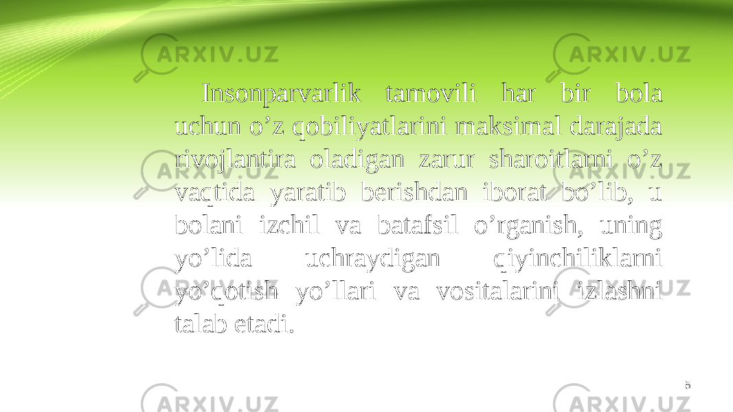 5Insonparvarlik tamovili har bir bola uchun o’z qobiliyatlarini maksimal darajada rivojlantira oladigan zarur sharoitlarni o’z vaqtida yaratib berishdan iborat bo’lib, u bolani izchil va batafsil o’rganish, uning yo’lida uchraydigan qiyinchiliklarni yo’qotish yo’llari va vositalarini izlashni talab etadi. 