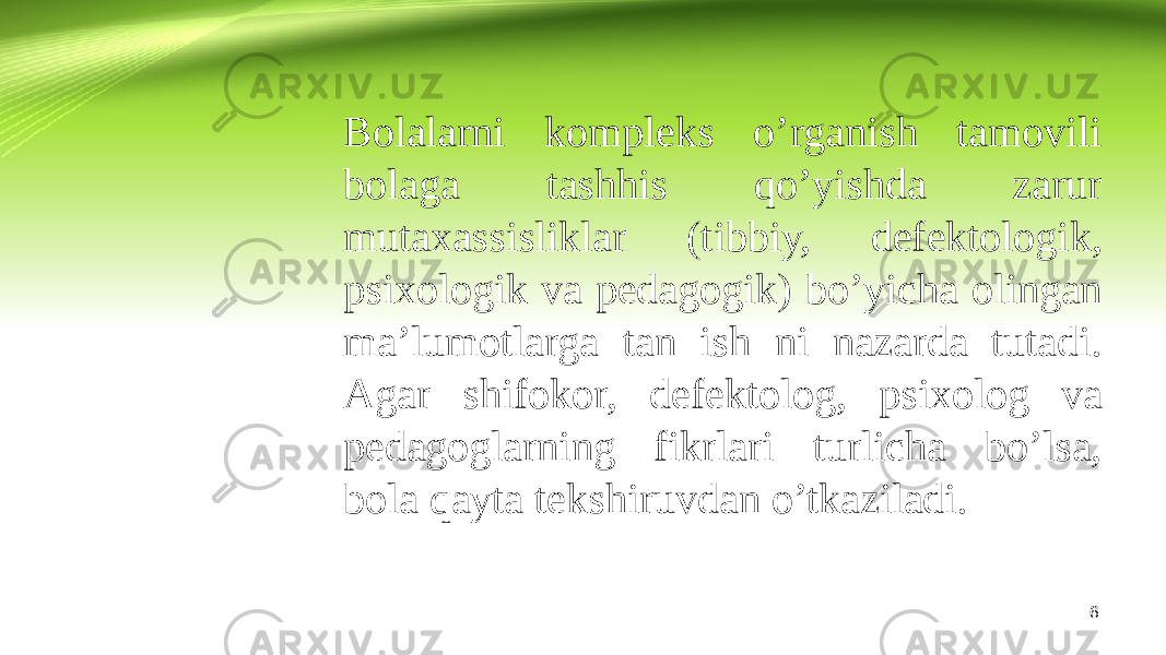 6Bolalarni kompleks o’rganish tamovili bolaga tashhis qo’yishda zarur mutaxassisliklar (tibbiy, defektologik, psixologik va pedagogik) bo’yicha olingan ma’lumotlarga tan ish ni nazarda tutadi. Agar shifokor, defektolog, psixolog va pedagoglarning fikrlari turlicha bo’lsa, bola qayta tekshiruvdan o’tkaziladi. 