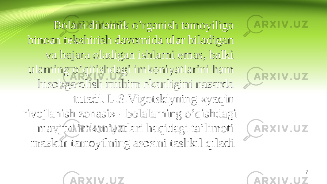 7Bolani dinamik o’rganish tamoyiliga binoan tekshirish davomida ular biladigan va bajara oladigan ishlarni emas, balki ularning o’qitishdagi imkoniyatlarini ham hisobga olish muhim ekanligini nazarda tutadi. L.S.Vigotskiyning «yaqin rivojlanish zonasi» - bolalarning o’qishdagi mavjud imkoniyatlari haqidagi ta’limoti mazkur tamoyilning asosini tashkil qiladi. 