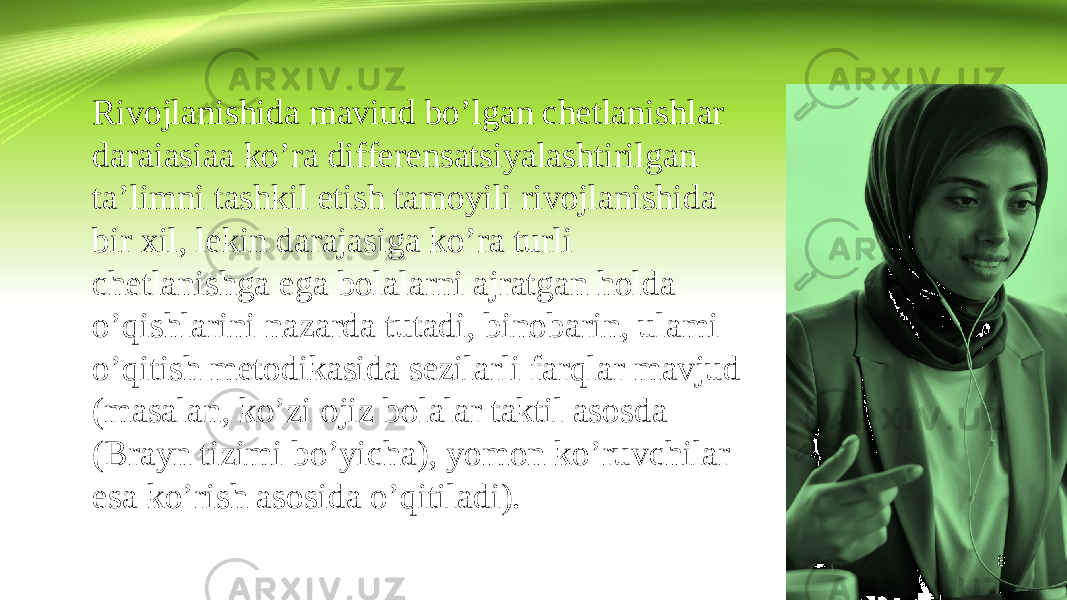 8Rivojlanishida maviud bo’lgan chetlanishlar daraiasiaa ko’ra differensatsiyalashtirilgan ta’limni tashkil etish tamoyili rivojlanishida bir xil, lekin darajasiga ko’ra turli chetlanishga ega bolalarni ajratgan holda o’qishlarini nazarda tutadi, binobarin, ulami o’qitish metodikasida sezilarli farqlar mavjud (masalan, ko’zi ojiz bolalar taktil asosda (Brayn tizimi bo’yicha), yomon ko’ruvchilar esa ko’rish asosida o’qitiladi). 