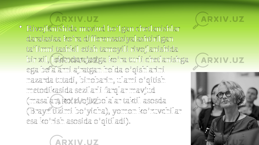 9• Rivojlanishida maviud bo’lgan chetlanishlar daraiasiaa ko’ra differensatsiyalashtirilgan ta’limni tashkil etish tamoyili rivojlanishida bir xil, lekin darajasiga ko’ra turli chetlanishga ega bolalarni ajratgan holda o’qishlarini nazarda tutadi, binobarin, ulami o’qitish metodikasida sezilarli farqlar mavjud (masalan, ko’zi ojiz bolalar taktil asosda (Brayn tizimi bo’yicha), yomon ko’ruvchilar esa ko’rish asosida o’qitiladi). 