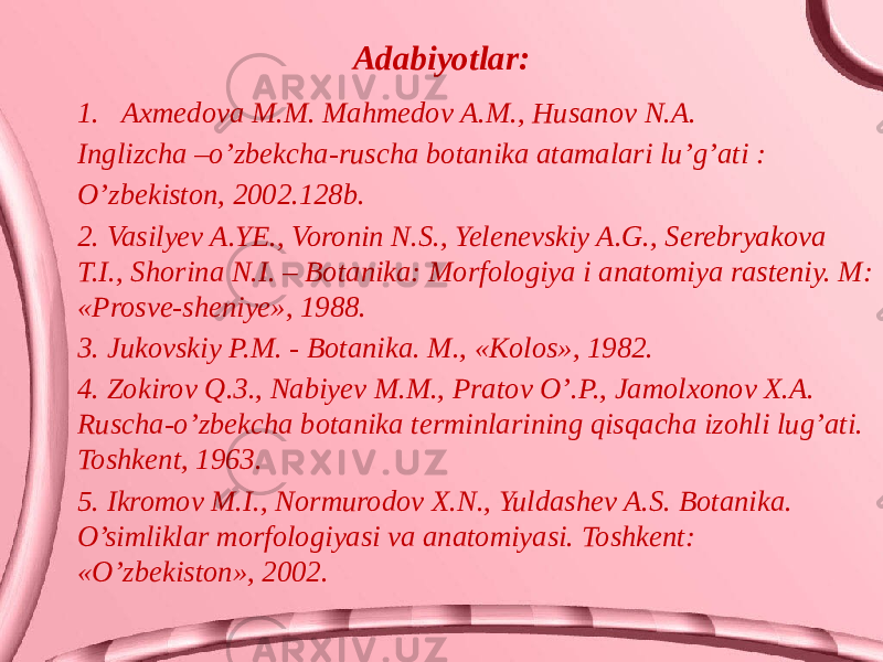 Adabiyotlar: 1. Axmedova M.M. Mahmedov A.M., Husanov N.A. Inglizcha –o’zbekcha-ruscha botanika atamalari lu’g’ati : O’zbekiston, 2002.128b. 2. Vasilyev A.YE., Voronin N.S., Yelenevskiy A.G., Serebryakova T.I., Shorina N.I. – Botanika: Morfologiya i anatomiya rasteniy. M: «Prosve-sheniye», 1988. 3. Jukovskiy P.M. - Botanika. M., «Kolos», 1982. 4. Zokirov Q.3., Nabiyev M.M., Pratov O’.P., Jamolxonov X.A. Ruscha-o’zbekcha botanika terminlarining qisqacha izohli lug’ati. Toshkent, 1963. 5. Ikromov M.I., Normurodov X.N., Yuldashev A.S. Botanika. O’simliklar morfologiyasi va anatomiyasi. Toshkent: «O’zbekiston», 2002. 