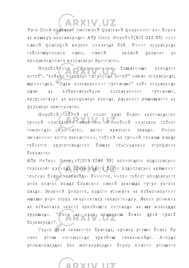 У р т а О с и ё х а л к л а р и и ж т и м о и й ф а л с а в и й ф и к р и н и н г э н г й и р и к в а м а ш х у р в а к и л л а р и д а н А б у Н а с р Ф о р о б и й ( 8 7 0 - 9 1 0 й й ) н и н г и л м и й ф а л с а ф и й м е р о с и н и х о я т д а б о й . У н и н г а с а р л а р и д а т а б и а т ш у н о с л и к и л м и , и л м и й - а м а л и й ф а о л и я т в а х у н а р м а н д ч и л и к м а с а л а л а р и ё р и т и л г а н . Ф о р о б и й н и н г “ И н с о н и я т н и н г б о ш л а н и ш и х а к и д а г и к и т о б ” , “ х а й в о н а ъ з о л а р и т у г р и с и д а к и т о б ” н о м л и а с а р л а р и д а , ш у н и н г д е к , “ О д а м а ъ з о л а р и н и н г т у з и л и ш и ” к а б и а с а р л а р и д а о д а м в а х а й в о н л а р а й р и м а ъ з о л а р и н и н г т у з и л и ш и , х у с у с и я т л а р и в а в а з и ф а л а р и х а к и д а , у л а р н и н г у х ш а ш л и г и в а ф а р к л а р и к е л т и р и л г а н . Ф о р о б и й т а б и и й в а и н с о н к у л и б и л а н я р а т и л а д и г а н с у н ъ и й н а р с а л а р н и а ж р а т г а н . У т а б и и й н а р с а л а р т а б и а т т о м о н и д а н я р а т и л г а н , д е г а н х у л о с а г а к е л а д и . И н с о н о м и л и н и н г к а т т а э к а н л и г и н и , т а б и и й в а с у н ъ и й т а н л а ш х а м д а т а б и а т г а к у р с а т и л а д и г а н б о ш к а т а ъ с и р л а р н и а т р о ф л и ч а б а х о л а г а н . А б у Р а й х о н Б е р у н и й ( 9 7 3 - 1 0 4 8 й й ) к о и н о т д а г и х о д и с а л а р н и т а р а к к и ё т у р и н а д и . О л и м е р д а г и б а ъ з и х о д и с а л а р н и к у ё ш н и н г т а ъ с и р и б и л а н и з о х л а й д и . У н и н г ч а , и н с о н т а б и а т к о и д а л а р и г а р и о я к и л г а н х о л д а б о р л и к н и и л м и й р а в и ш д а т у г р и у р г а н а о л а д и . Б е р у н и й ф и к р и ч а , е р д а г и у с и м л и к в а х а й в о н л а р н и н г я ш а ш и у ч у н з а р у р и м к о н и я т л а р ч е к л а н г а н д и р . Л е к и н у с и м л и к в а х а й в о н л а р ч е к с и з к у п а й и ш г а и н т и л а д и в а ш у м а к с а д д а к у р а ш а д и . “ Э к и н в а н а с л к о л д и р и ш б и л а н д у н ё т у л и б б о р а в е р а д и ” . Г а р ч а д у н ё ч е к л а н г а н б у л с а д а , к у н л а р у т и ш и б и л а н б у и к к и у с и ш н а т и ж а с и д а к у п а й и ш ч е к л а н м а й д и . А г а р д а у с и м л и к л а р д а н ё к и ж о н в о р л а р д а н б и р о р х и л и н и у с и ш и г а 