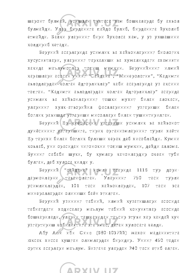 ш а р о и т б у л м а й , у с и ш д а н т у х т а с а х а м б о ш к а л а р д а б у а х в о л б у л м а й д и . У л а р б и р д а н и г а п а й д о б у л и б , б и р д а н и г а й у к о л и б е т м а й д и . Б а л к и у л а р н и н г б и р и й у к о л с а х а м , у у з у х ш а ш и н и к о л д и р и б к е т а д и . Б е р у н и й а с а р л а р и д а у с и м л и к в а х а й в о н л а р н и н г б и о л о г и к х у с у с и я т л а р и , у л а р н и н г т а р к а л и ш и в а х у ж а л и к д а г и а х а м и я т и х а к и д а м а ъ л у м о т л а р т о п и ш м у м к и н . Б е р у н и й н и н г и л м и й к а р а ш л а р и а с о с а н у н и н г “ С а й д а н а ” , “ М и н е р о л о г и я ” , “ К а д и м г и а в л о д л а р д а н к о л г а н ё д г о р л и к л а р ” к а б и а с а р л а р и д а у з а к с и н и т о п г а н . “ К а д и м г и а в л о д л а р д а н к о л г а н ё д г о р л и к л а р ” а с а р и д а у с и м л и к в а х а й в о н л а р н и н г т а ш к и м у х и т б и л а н а л о к а с и , у л а р н и н г х у л к - а т в о р и й и л ф а с л л а р и н и н г у з г а р и ш и б и л а н б о г л и к р а в и ш д а у з г а р и ш и м и с о л л а р и б и л а н т у ш и н т и р и л г а н . Б е р у н и й Е р к и ё ф а с и н и у з г а р и ш и у с и м л и к в а х а й в о н о т д у н ё с и н и н г у з г а р и ш и г а , т и р и к о р г а н и з м л а р н и н г т у р л и х а ё т и Е р т а р и х и б и л а н б о г л и к б у л и ш и к е р а к д е б х и с о б л а й д и . К у м н и к о в л а б , у н и о р а с и д а н ч и г о н о к н и т о п и ш м у м к и н , д е й д и а л л о м а . Б у н и н г с а б а б и ш у к и , б у к у м л а р к а ч о н л а р д и р о к е а н т у б и б у л г а н , д е б х у л о с а к и л д и у . Б е р у н и й “ с а й д а н а ” н о м л и а с а р и д а 1 1 1 6 т у р д о р и - д а р м о н л а р н и т а в с и ф л а г а н . У л а р н и н г 7 5 0 т а с и т у р л и у с и м л и к л а р д а н , 1 0 1 т а с и х а й в о н л а р д а н , 1 0 7 т а с и э с а м и н е р а л л а р д а н о л и н и ш и б а ё н э т и л г а н . Б е р у н и й у з и н и н г т а б и и й , и л м и й к у з а т и ш л а р и а с о с и д а т а б и а т д а г и х о д и с а л а р м а ъ л у м т а б и и й к о н у и я т л а р а с о с и д а б о ш к а р и л а д и , у л а р н и т а ш к а р и д а н т а ъ с и р э т у в и х а р к а н д а й к у ч у з г а р т и р и ш к о б и л и я т и г а э г а э м а с , д е г а н х у л о с а г а к е л д и . А б у А л и и б н С и н о ( 9 8 0 - 1 0 3 7 й й ) ж а х о н м а д а н и я т и г а ю к с а к х и с с а к у ш г а н о л и м л а р д а н б и р и д и р . У н и н г 4 5 0 т а д а н о р т и к а с а р л а р и м а ъ л у м . Б и з г а ч а у л а р д а н 2 4 0 т а с и е т и б е л г а н . 