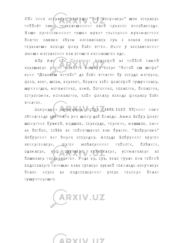 И б н с и н о а с а р л а р и о р а с и д а “ Т и б к о н у н л а р и ” ш о х а с а р л а р и т и б б и ё т и л м и т а р к а л и ш и н и н г о л и й ч у к к и с и х и с о б л а н а д и . К и ш и о р г а н и з м и н и н г т а ш к и м у х и т т а ъ с и р и н и м у х и м л и г и н и б и л г а н а л л о м а а й р и м к а с а л л и к л а р с у в а х а в о л о р к а л и т а р к а л и ш и х а к и д а ф и к р б а ё н э т г а н . Я ъ н и у к а с а л л и к н и н г ю к и ш и м а с а л а с и н и х а л э т и ш г а я к и н л а ш г а н э д и . А б у А л и и б н С и н о н и н г ф а л с а ф и й в а т и б б и й и л м и й к а р а ш л а р и у н и н г ж а х о н г а м а ш х у р а с а р и “ К и т о б а ш ш и ф о ” я ъ н и “ Д а в о л а ш к и т о б и ” д а б а ё н э т и л г а н б у а с а р д а м а т е р и я , ф а з о , в а к т , ш а к л , х а р а к а т , б о р л и к к а б и ф а л с а ф и й т у ш у н ч а л а р , ш у н и н г д е к , м а т е м а т и к а , к и м ё , б о т а н и к а , з о о л о г и я , б и о л о г и я , а с т р о н о м и я , п с и х о л о г и я , к а б и ф а н л а р х а к и д а ф и к р л а р б а ё н э т и л г а н . З а х р и д д и н м у х а м м а д Б о б у р ( 1 4 8 3 - 1 5 3 0 й й ) н и н г н о м и а й т и л г а н д а к у п ч и л и к у н и ш о и р д е б б и л а д и . А м м о Б о б у р ф а к а т ш о и р г и н а б у л м а й , п о д ш о х , с а р к а р д а , т а р и х ч и , м а ш ш о х , о в ч и в а б о г б о н , с а й ё х в а т а б и а т ш у н о с х а м б у л г а н . “ Б о б у р н о м а ” Б о б у р н и н г э н г й и р и к а с а р и д и р . А с а р д а Б о б у р н и н г к у р г а н к е ч и р г а н л а р и , ю р г а н ж о й л а р и н и н г т а б и а т и , б о й л и г и , о д а м л а р и , у р ф о д а т л а р и , х а й в о н л а р и , у с и м л и к л а р и в а б о ш к а л а р т а с в и р л а н г а н . У н д а е р , с у в , х а в о т у р л и х и л т а б и и й х о д и с а л а р г а т е г и ш л и х а л к с у з л а р и к у п л а б т о п и л а д и . к о н у н л а р и б и л а н н а р с а в а х о д и с а л а р н и н г у з а р о т а ъ с и р и б и л а н т у ш у н т и р и ш г а 