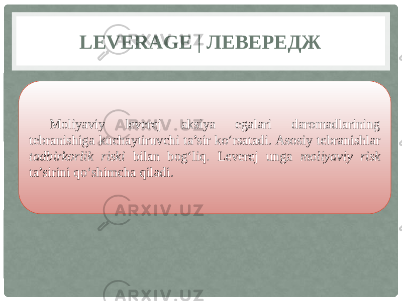 LEVERAGE | ЛЕВЕРЕДЖ Moliyaviy leverej aksiya egalari daromadlarining tebranishiga kuchaytiruvchi ta’sir ko‘rsatadi. Asosiy tebranishlar tadbirkorlik riski bilan bog‘liq. Leverej unga moliyaviy risk ta’sirini qo‘shimcha qiladi. 